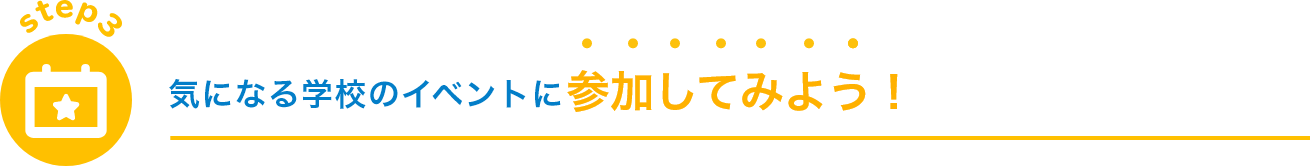 step3 気になる学校のイベントに 参加してみよう！